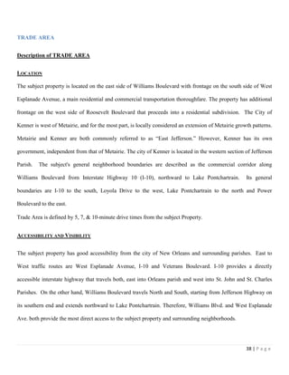 38 | P a g e
TRADE AREA
Description of TRADE AREA
LOCATION
The subject property is located on the east side of Williams Boulevard with frontage on the south side of West
Esplanade Avenue, a main residential and commercial transportation thoroughfare. The property has additional
frontage on the west side of Roosevelt Boulevard that proceeds into a residential subdivision. The City of
Kenner is west of Metairie, and for the most part, is locally considered an extension of Metairie growth patterns.
Metairie and Kenner are both commonly referred to as “East Jefferson.” However, Kenner has its own
government, independent from that of Metairie. The city of Kenner is located in the western section of Jefferson
Parish. The subject's general neighborhood boundaries are described as the commercial corridor along
Williams Boulevard from Interstate Highway 10 (I-10), northward to Lake Pontchartrain. Its general
boundaries are I-10 to the south, Loyola Drive to the west, Lake Pontchartrain to the north and Power
Boulevard to the east.
Trade Area is defined by 5, 7, & 10-minute drive times from the subject Property.
ACCESSIBILITY AND VISIBILITY
The subject property has good accessibility from the city of New Orleans and surrounding parishes. East to
West traffic routes are West Esplanade Avenue, I-10 and Veterans Boulevard. I-10 provides a directly
accessible interstate highway that travels both, east into Orleans parish and west into St. John and St. Charles
Parishes. On the other hand, Williams Boulevard travels North and South, starting from Jefferson Highway on
its southern end and extends northward to Lake Pontchartrain. Therefore, Williams Blvd. and West Esplanade
Ave. both provide the most direct access to the subject property and surrounding neighborhoods.
 