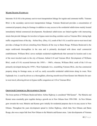 40 | P a g e
MAJOR TRAFFIC PATHWAYS
Interstate 10 (I-10) is the primary east-to-west transportation linkage for regular and commuter traffic. Veterans
Blvd. is the secondary east-to-west transportation linkage. Veterans Boulevard provides a concentration of
commercial property along its frontage in addition to easy access to the residential subdivisions mainly located
immediately behind commercial developments. Residential subdivisions are linked together with intersecting
streets that provide linkages for travelers to bypass main traveling corridors such as Veterans Blvd. during high
traffic congested times of the day. Airline Hwy. (Hwy. 61), south of the I-10, is used for east-to-west travel and
provides a linkage for drivers stretching from Metairie all the way to Baton Rouge. Williams Boulevard is the
major north/south thoroughfare in the area and is primarily developed with dense retail commercial
establishments. Williams Blvd. serves multiple residential neighborhoods that surround its location and is one
of the most traveled roads in the city of Kenner, behind I-10 and Veterans Blvd. Development of Williams
Blvd., south of I-10, occurred between the 1950’s – 1960’s, whereas, Williams Blvd. north of the I-10 was
primarily developed during the 1970’s. West Esplanade Ave., resembling Veterans Blvd., also has commercial
property along its frontage areas, as well as, easily accessible residential subdivisions along its route. West
Esplanade Ave. is used by drivers as a thoroughfare, allowing smooth travel from Kenner into Metairie for east-
to-west travel, allowing drivers to bypass traffic congestion on I-10 or Veterans Blvd.
GROWTH & COMMERCIAL DEVELOPMENT TRENDS
The lower portion of Williams Boulevard below Airline Highway is considered "Old Kenner". The Metairie and
Kenner areas essentially grew together during a growth era in New Orleans from 1950-1980. As New Orleans
grew towards the west, Metairie and Kenner grew initially for residential purposes due to its easy access to New
Orleans. Throughout the years development spread to Airline Highway, which links New Orleans and Baton
Rouge, also was a major link from New Orleans to the Metairie and Kenner areas. Later developments of Veterans
 