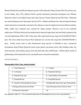 41 | P a g e
Memorial Boulevard caused the development growth to shift northward, making Veterans Blvd. the next key east-
to-west linkage. Since 1970, Jefferson Parish’s growth transitioned commercial development onto Williams
Boulevard, which in turn helped increase land values between Veterans Boulevard and 39th Street. Substantial
new retail developments have taken place since the 1970’s. Metairie and Kenner has a fully developed residential
market and remains economically connected to New Orleans as a base for employment for East Jefferson residents.
Older, middle class residential areas surround the subject property. Moreover, east & west residential
subdivisions of Williams Boulevard are predominately improved single-family and multi-family properties that
were developed during 1960-to-1980. Today, these older single family homes range from $150,000-$275,000 in
price. The newer subdivisions between West Esplanade Ave. and the Lake range from $250,000-$500,000 in
price. Further, homes close to Lake Pontchartrain range upwards of $500,000 in price. Commercial
developments along Williams Boulevard consist of gas stations, convenience stores, office buildings, banks, fast
food restaurants, retail clothing, grocery stores and small strip center establishments. Williams Blvd. consists of
predominately retail for personal services, consumable items or discount retail products.
DEMOGRAPHICS:
Demographics /Drive Time Analysis include:
1) Total Population 2) % Males
3) % Females 4) Population By Race
5) Population By Age 6) Total Number of Households
7) Household Size 8) Household Income
9) Number of Households By Income 10) Disposable Income By Age of Households
11) Disposal Income & Net Worth 12) (5-60 minute) Travel Time to Work
13) Education Attainment 14)
See Appendix Tables #2 - #18 for detailed information of demographics by drive time, and population.
 