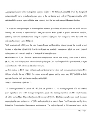 46 | P a g e
Aggregate job counts for the metropolitan area rose slightly to 525,500 as of June 2012. While the change did
not considerably move overall employment closer to the pre-Katrina level (still at 87%), approximately 1,500
additional jobs are now supported in the local economy since the last anniversary of Hurricane Katrina.
The largest net employment gain in the metropolitan area took place in the private education and health services
industry. An increase of approximately 4,300 jobs resulted from growth in private educational services,
reflecting a seasonal trend of summer hiring in education. Slight gains were also posted within the health care
and social assistance sector (500 jobs).
With a net gain of 4,300 jobs, the New Orleans leisure and hospitality industry posted the second largest
increase in jobs since July of 2011. Overall, the leisure and hospitality industry as a whole has nearly reached
full recovery, as it currently stands at 91% of pre-Katrina employment.
Over the first half of 2012, the New Orleans area unemployment rate has been moving closer to that of the U.S.
(8.3%). The local unemployment rate most recently averaged 7.4% according to second-quarter reports, a slight
decline from the 7.7% rate noted at this time last year.
As first attained in 2010, wages still exceeded pre-Katrina levels within each employment sector in the New
Orleans MSA by the end of 2011. On average across all sectors, weekly wages were $937 in 2011, a slight
decrease from the $962 weekly average observed in 2010.
Source: Metropolitan Report Vol. 23
The unemployment rate in Kenner is 6.10%, with job growth of -1.11%. Future job growth over the next ten
years is predicted to be 14.3% by major occupational group. The income per capita is $24,826, which includes
all adults and children. The median household income is $49,768. The highest employment trends by major
occupational groups are in sectors of Office and Administrative support, Sales, Food Preparation and Services,
Education, Transportation, Management, among others. The projected growth in 2020 shows a higher rate in
 