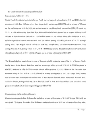 49 | P a g e
6) Condominium Prices & Days on the market
See Appendix, Tables #24 - #27.
Single Family Residential units in Jefferson Parish showed signs of rebounding in 2010 and 2011 after the
recession of 2008. East Jefferson prices for a single-family unit averaged $218,374 and an average of 95 days
on the market during 2010. In 2011, the average price of a residential unit increased to $220,557, rising by
$2,183 in value while selling faster by 6 days. Residential units in South Kenner had an average selling price of
$87,000 in 2009 and then in 2010 lost -41.25% in value with a $51,109 average selling price. However, in 2011,
residential prices in South Kenner reversed their 2010 loses, posting a 53.06% gain with a $78,225 average
selling price. The Airport area of Kenner had a (8.78%) and (41.91%) loss in the residential homes value
during 2010 and 2011, posting values of $91,389 & $ 53,083 respectfully. Single family homes in West Kenner
showed signs of growth in 2011 with 12.65% gain and an average selling price of $153,277.
The Kenner Lakefront area is home to some of the most valuable residential areas of the city of Kenner. Single
family homes in the Kenner Lakefront area had an average selling price of $270,202 in 2009 but posted a
(14.29%) decrease in value in 2010 with an average selling price of $231,582. However, the Lakefront area
recovered nicely in 2011 with a 15.42% gain and an average selling price of $267,293. Single family homes
near Williams Blvd. followed a very similar trend as the Lakefront area of Kenner. Homes near Williams Blvd.
decreased 29.91%, falling from $111,225 in 2009 to $77,958 in 2010. However, the next year, residential home
prices increased 38.23% to an average selling price of $107,763
Condominiums (Jefferson Parish/Kenner):
Condominium prices in East Jefferson Parish had an average selling price of $110,687 in year 2010 with an
average of 131 days on the market. East Jefferson condominiums in year 2011 had a downward trending price,
 