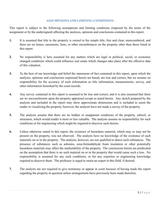 5 | P a g e
ASSUMPTIONS AND LIMITING CONDITIONS
This report is subject to the following assumptions and limiting conditions (imposed by the terms of the
assignment or by the undersigned) affecting the analyses, opinions and conclusions contained in this report.
1. It is assumed that title to the property is owned in fee simple title, free and clear, unencumbered, and
there are no leases, easements, liens, or other encumbrances on the property other than those listed in
this report.
2. No responsibility is here assumed for any matters which are legal or political, social, or economic
changed conditions which could influence real estate which changes take place after the effective date
of this valuation.
3. To the best of our knowledge and belief the statements of fact contained in this report, upon which the
analyses, opinions and conclusions expressed herein are based, are true and correct, but we assume no
responsibility for the accuracy of such information as title information, measurements, survey, and
other information furnished by the court records.
4. Any survey contained in this report is assumed to be true and correct, and it is also assumed that there
are no encroachments upon the property appraised except as noted herein. Any sketch prepared by the
analysts and included in the report may show approximate dimensions and is included to assist the
reader in visualizing the property; however, the analysts have not made a survey of the property.
5. The analysts assume that there are no hidden or unapparent conditions of the property, subsoil, or
structures, which would render it more or less valuable. The analysts assume no responsibility for such
conditions or for engineering which might be required to discover such factors.
6. Unless otherwise stated in this report, the existence of hazardous material, which may or may not be
present on the property, was not observed. The analysts have no knowledge of the existence of such
materials on or in the property. The analysts, however, are not qualified to detect such substances. The
presence of substances such as asbestos, urea-formaldehyde foam insulation or other potentially
hazardous materials may affect the marketability of the property. The conclusions herein are predicated
on the assumption that there is no such material on or in the property that would cause such a loss. No
responsibility is assumed for any such conditions, or for any expertise or engineering knowledge
required to discover them. The professor is urged to retain an expert in this field, if desired.
7. The analysts are not required to give testimony or appear in court because of having made the report
regarding the property in question unless arrangements have previously been made therefore.
 