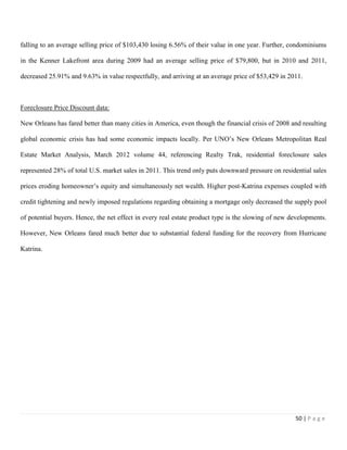 50 | P a g e
falling to an average selling price of $103,430 losing 6.56% of their value in one year. Further, condominiums
in the Kenner Lakefront area during 2009 had an average selling price of $79,800, but in 2010 and 2011,
decreased 25.91% and 9.63% in value respectfully, and arriving at an average price of $53,429 in 2011.
Foreclosure Price Discount data:
New Orleans has fared better than many cities in America, even though the financial crisis of 2008 and resulting
global economic crisis has had some economic impacts locally. Per UNO’s New Orleans Metropolitan Real
Estate Market Analysis, March 2012 volume 44, referencing Realty Trak, residential foreclosure sales
represented 28% of total U.S. market sales in 2011. This trend only puts downward pressure on residential sales
prices eroding homeowner’s equity and simultaneously net wealth. Higher post-Katrina expenses coupled with
credit tightening and newly imposed regulations regarding obtaining a mortgage only decreased the supply pool
of potential buyers. Hence, the net effect in every real estate product type is the slowing of new developments.
However, New Orleans fared much better due to substantial federal funding for the recovery from Hurricane
Katrina.
 