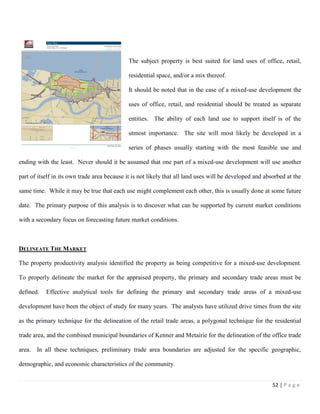 52 | P a g e
The subject property is best suited for land uses of office, retail,
residential space, and/or a mix thereof.
It should be noted that in the case of a mixed-use development the
uses of office, retail, and residential should be treated as separate
entities. The ability of each land use to support itself is of the
utmost importance. The site will most likely be developed in a
series of phases usually starting with the most feasible use and
ending with the least. Never should it be assumed that one part of a mixed-use development will use another
part of itself in its own trade area because it is not likely that all land uses will be developed and absorbed at the
same time. While it may be true that each use might complement each other, this is usually done at some future
date. The primary purpose of this analysis is to discover what can be supported by current market conditions
with a secondary focus on forecasting future market conditions.
DELINEATE THE MARKET
The property productivity analysis identified the property as being competitive for a mixed-use development.
To properly delineate the market for the appraised property, the primary and secondary trade areas must be
defined. Effective analytical tools for defining the primary and secondary trade areas of a mixed-use
development have been the object of study for many years. The analysts have utilized drive times from the site
as the primary technique for the delineation of the retail trade areas, a polygonal technique for the residential
trade area, and the combined municipal boundaries of Kenner and Metairie for the delineation of the office trade
area. In all these techniques, preliminary trade area boundaries are adjusted for the specific geographic,
demographic, and economic characteristics of the community.
 