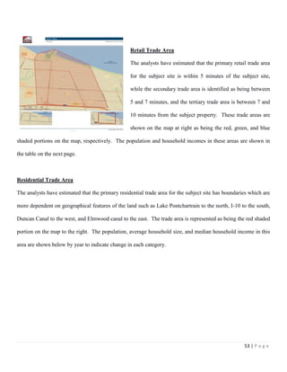 53 | P a g e
Retail Trade Area
The analysts have estimated that the primary retail trade area
for the subject site is within 5 minutes of the subject site,
while the secondary trade area is identified as being between
5 and 7 minutes, and the tertiary trade area is between 7 and
10 minutes from the subject property. These trade areas are
shown on the map at right as being the red, green, and blue
shaded portions on the map, respectively. The population and household incomes in these areas are shown in
the table on the next page.
Residential Trade Area
The analysts have estimated that the primary residential trade area for the subject site has boundaries which are
more dependent on geographical features of the land such as Lake Pontchartrain to the north, I-10 to the south,
Duncan Canal to the west, and Elmwood canal to the east. The trade area is represented as being the red shaded
portion on the map to the right. The population, average household size, and median household income in this
area are shown below by year to indicate change in each category.
 
