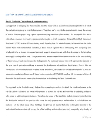 57 | P a g e
SECTION VI: CONCLUSION & RECOMMENDATION
Retail: Feasibility Conclusion & Recommendations:
Our approach to analyzing the Retail market must be made with an assumption concerning the level at which
the market is considered to be at full occupancy. Therefore, we’ve provided a range of results based the amount
of market share the project may capture upon the varying conditions of the market. To accomplish this, we’ve
established a measure by which we can assume the market is at full occupancy. The established Full Occupancy
Benchmark (FOB) is set at 95% occupancy level, factoring in a 5% residual vacancy allowance into the entire
Kenner Retail real estate market. Therefore, a Retail market segment that is approaching 95% occupancy rates
is believed to be at its max occupancy level, and hence its absorption rate will slow down due to the lack of no
new supply coming online soon. This growth would become capped in the short term due to the unavailability
of Retail space, which may increase the leakage ratio. An increased leakage ratio will represent the demand of
the new growth, providing evidence to support the development of additional Retail space. Due to this, our
conclusions, and recommendations to either build, don’t build, or wait for the absorption timeframe to pass and
reassess the market conditions are all based on the reasoning of 95% FOB equaling full occupancy, which will
determine the decision and course of action to follow in developing the West Esplanade site.
The approach to the feasibility study followed the reasoning to analyze, in detail, the retail market due to the
city of Kenner’s desire to use retail developments to expand its city tax base income by capturing increased
sales taxes, in addition to property taxes. Therefore, the scope of the feasibility study is centered on the fact that
the Residential units will not provide sales taxes, but only property taxes and therefore is excluded from our
analysis. On the other hand, office buildings can provide tax income but only on the gross income of the
professional businesses that will occupy the office building; and therefore, may only marginally help the city of
 