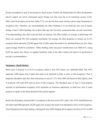 58 | P a g e
Kenner accomplish its goal of increasing tax based income. Further, the demand data for office developments
doesn’t support any newly constructed square footage any time soon due to its increasing vacancy levels.
Office class B occupancy levels have fallen 3.3% over the last three years and have shown large fluctuations in
occupancy rates. Therefore, our recommendation for office buildings is to not build any new class B square
footage. Class C office buildings, due to their older age can’t be newly constructed rather are only renovations
of existing buildings, have been removed from our analysis. The office market, on average, is performing well
below our assumed 95% full occupancy benchmark. On average, all office properties in Kenner are 81.3%
occupied which represents 232,468 square feet of office space that needs to be absorbed before any new office
square footage should be considered. Office building rental rate prices trended down over 2009-2011, losing
$2.07 per square foot. Hence, an updated feasibility study of the office market will need to be performed to
provide a recommendation.
Occupancy - Retail Market:
Retail class A property is at 94.1% occupancy which is only 0.9% below our established FOB. This 0.9%
represents 5,004 square feet of space that needs to be absorbed in order to arrive at full occupancy. Class A
properties absorption rates have been increasing at a rate of 3.17% since 2009, and based on these figures, class
A properties will reach 0.28 years to arrive at full occupancy. The absorption pace of class A retail property
reaching its benchmarked occupancy level represents an enormous opportunity to build new class A retail
property to capture to the future demand of this market segment.
Retail class B property measured 80.1% occupancy in the most recent 2011 report. The 14.9% shortfall between
last report and FOB represents 24,230 square feet of space that needs to be absorbed to arrive at full occupancy.
Class B properties have been making a strong push since 2009, bringing the occupancy rate from 52.9% in 2009
 