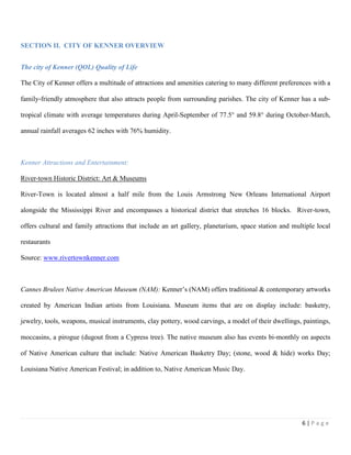 6 | P a g e
SECTION II. CITY OF KENNER OVERVIEW
The city of Kenner (QOL) Quality of Life
The City of Kenner offers a multitude of attractions and amenities catering to many different preferences with a
family‐friendly atmosphere that also attracts people from surrounding parishes. The city of Kenner has a sub‐
tropical climate with average temperatures during April-September of 77.5° and 59.8° during October-March,
annual rainfall averages 62 inches with 76% humidity.
Kenner Attractions and Entertainment:
River-town Historic District: Art & Museums
River-Town is located almost a half mile from the Louis Armstrong New Orleans International Airport
alongside the Mississippi River and encompasses a historical district that stretches 16 blocks. River-town,
offers cultural and family attractions that include an art gallery, planetarium, space station and multiple local
restaurants
Source: www.rivertownkenner.com
Cannes Brulees Native American Museum (NAM): Kenner’s (NAM) offers traditional & contemporary artworks
created by American Indian artists from Louisiana. Museum items that are on display include: basketry,
jewelry, tools, weapons, musical instruments, clay pottery, wood carvings, a model of their dwellings, paintings,
moccasins, a pirogue (dugout from a Cypress tree). The native museum also has events bi‐monthly on aspects
of Native American culture that include: Native American Basketry Day; (stone, wood & hide) works Day;
Louisiana Native American Festival; in addition to, Native American Music Day.
 