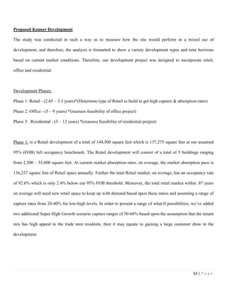 62 | P a g e
Proposed Kenner Development
The study was conducted in such a way as to measure how the site would perform in a mixed use of
development; and therefore, the analysis is formatted to show a variety development types and time horizons
based on current market conditions. Therefore, our development project was designed to incorporate retail,
office and residential.
Development Phases:
Phase 1: Retail - (2.65 – 5.3 years)*(Determine type of Retail to build to get high capture & absorption rates)
Phase 2: Office - (5 – 9 years) *(reassess feasibility of office project)
Phase 3: Residential - (5 – 12 years) *(reassess feasibility of residential project)
Phase 1: is a Retail development of a total of 144,500 square feet which is 137,275 square feet at our assumed
95% (FOB) full occupancy benchmark. The Retail development will consist of a total of 5 buildings ranging
from 2,500 – 55,000 square feet. At current market absorption rates, on average, the market absorption pace is
136,237 square feet of Retail space annually. Further the total Retail market, on average, has an occupancy rate
of 92.6% which is only 2.4% below our 95% FOB threshold. Moreover, the total retail market within .87 years
on average will need new retail space to keep up with demand based upon these ratios and assuming a range of
capture rates from 20-40% for low-high levels. In order to present a range of what/if possibilities, we’ve added
two additional Super High Growth scenario capture ranges of 50-60% based upon the assumption that the tenant
mix has high appeal to the trade area residents, then it may equate to gaining a large customer draw to the
development
 