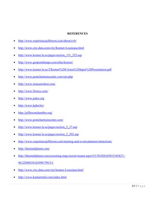 67 | P a g e
REFERENCES
 http://www.experiencejefferson.com/about/cvb/
 http://www.city-data.com/city/Kenner-Louisiana.html
 http://www.kenner.la.us/pages/section_121_222.asp
 http://www.geoportalmaps.com/atlas/kenner/
 http://www.kenner.la.us/2/Kenner%20Citizen%20Input%20Presentation.pdf
 http://www.pontchartraincenter.com/site.php
 http://www.treasurechest.com/
 http://www.flymsy.com/
 http://www.jedco.org
 http://www.kpba.biz/
 http://jeffersonchamber.org/
 http://www.pontchartraincenter.com/
 http://www.kenner.la.us/pages/section_5_27.asp
 http://www.kenner.la.us/pages/section_5_202.asp
 http://www.experiencejefferson.com/meeting-and-event-planners/attractions/
 http://theretailplanet.com/
 http://theretailplanet.com/screening-map-recruit-tenant.aspx#15/30.020105833183827/-
90.22988934103999/799/3/1
 http://www.city-data.com/city/kenner-Louisiana.html
 http://www.kantarretail.com/index.html
 