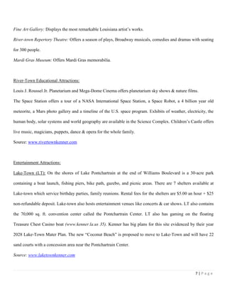 7 | P a g e
Fine Art Gallery: Displays the most remarkable Louisiana artist’s works.
River-town Repertory Theatre: Offers a season of plays, Broadway musicals, comedies and dramas with seating
for 300 people.
Mardi Gras Museum: Offers Mardi Gras memorabilia.
River-Town Educational Attractions:
Louis J. Roussel Jr. Planetarium and Mega-Dome Cinema offers planetarium sky shows & nature films.
The Space Station offers a tour of a NASA International Space Station, a Space Robot, a 4 billion year old
meteorite, a Mars photo gallery and a timeline of the U.S. space program. Exhibits of weather, electricity, the
human body, solar systems and world geography are available in the Science Complex. Children’s Castle offers
live music, magicians, puppets, dance & opera for the whole family.
Source: www.rivertownkenner.com
Entertainment Attractions:
Lake-Town (LT): On the shores of Lake Pontchartrain at the end of Williams Boulevard is a 30‐acre park
containing a boat launch, fishing piers, bike path, gazebo, and picnic areas. There are 7 shelters available at
Lake-town which service birthday parties, family reunions. Rental fees for the shelters are $5.00 an hour + $25
non-refundable deposit. Lake-town also hosts entertainment venues like concerts & car shows. LT also contains
the 70,000 sq. ft. convention center called the Pontchartrain Center. LT also has gaming on the floating
Treasure Chest Casino boat (www.kenner.la.us 35). Kenner has big plans for this site evidenced by their year
2028 Lake-Town Mater Plan. The new “Coconut Beach” is proposed to move to Lake-Town and will have 22
sand courts with a concession area near the Pontchartrain Center.
Source: www.laketownkenner.com
 