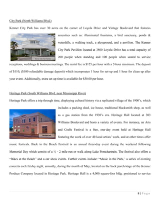 8 | P a g e
City Park (North Williams Blvd.)
Kenner City Park has over 30 acres on the corner of Loyola Drive and Vintage Boulevard that features
amenities such as: illuminated fountains, a bird sanctuary, ponds &
waterfalls, a walking track, a playground, and a pavilion. The Kenner
City Park Pavilion located at 3800 Loyola Drive has a total capacity of
200 people when standing and 100 people when seated to service
receptions, weddings & business meetings. The rental fee is $125 per hour with a 2-hour minimum. The deposit
of $110, ($100 refundable damage deposit) which incorporates 1 hour for set-up and 1 hour for clean up after
your event. Additionally, extra set-up time is available for $50.00 per hour.
Heritage Park (South Williams Blvd. near Mississippi River)
Heritage Park offers a trip through time, displaying cultural history via a replicated village of the 1900’s, which
includes a packing shed, ice house, traditional blacksmith shop, as well
as a gas station from the 1930’s era. Heritage Hall located at 303
Williams Boulevard and hosts a variety of events. For instance, an Arts
and Crafts Festival is a free, one‐day event held at Heritage Hall
featuring the work of over 40 local artists’ work, and at other times offer
music festivals. Back to the Beach Festival is an annual three‐day event during the weekend following
Memorial Day which consist of a ½ ‐ 2 mile run or walk along Lake Pontchartrain. The festival also offers a
“Bikes at the Beach” and a car show events. Further events include: “Music in the Park,” a series of evening
concerts each Friday night, annually, during the month of May, located on the back porch/stage of the Kenner
Produce Company located in Heritage Park. Heritage Hall is a 4,000 square‐foot bldg. positioned to service
Kenner City Park Pavilion
Heritage Hall
 