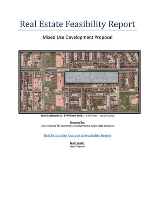 Real Estate Feasibility Report
Mixed Use Development Proposal
West Esplanade Dr. & Williams Blvd. (14.98 Acres - Vacant Land)
Prepared for:
UNO Institute for Economic Development & Real Estate Research
Real Estate Site Analysis & Feasibility Report
Team Leader:
Jason Wyman
 