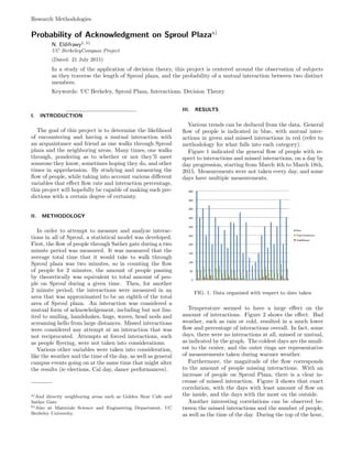 Research Methodologies
Probability of Acknowledgment on Sproul Plazaa)
N. Eldifrawy1, b)
UC BerkeleyCompass Project
(Dated: 21 July 2015)
In a study of the application of decision theory, this project is centered around the observation of subjects
as they traverse the length of Sproul plaza, and the probability of a mutual interaction between two distinct
members.
Keywords: UC Berkeley, Sproul Plaza, Interactions, Decision Theory
I. INTRODUCTION
The goal of this project is to determine the likelihood
of encountering and having a mutual interaction with
an acquaintance and friend as one walks through Sproul
plaza and the neighboring areas. Many times, one walks
through, pondering as to whether or not they’ll meet
someone they know, sometimes hoping they do, and other
times in apprehension. By studying and measuring the
ﬂow of people, while taking into account various diﬀerent
variables that eﬀect ﬂow rate and interaction percentage,
this project will hopefully be capable of making such pre-
dictions with a certain degree of certainty.
II. METHODOLOGY
In order to attempt to measure and analyze interac-
tions in all of Sproul, a statistical model was developed.
First, the ﬂow of people through Sather gate during a two
minute period was measured. It was measured that the
average total time that it would take to walk through
Sproul plaza was two minutes, so in counting the ﬂow
of people for 2 minutes, the amount of people passing
by theoretically was equivalent to total amount of peo-
ple on Sproul during a given time. Then, for another
2 minute period, the interactions were measured in an
area that was approximated to be an eighth of the total
area of Sproul plaza. An interaction was considered a
mutual form of acknowledgement, including but not lim-
ited to smiling, handshakes, hugs, waves, head nods and
screaming hello from large distances. Missed interactions
were considered any attempt at an interaction that was
not reciprocated. Attempts at forced interactions, such
as people ﬂyering, were not taken into considerations.
Various other variables were taken into consideration,
like the weather and the time of the day, as well as general
campus events going on at the same time that might alter
the results (ie elections, Cal day, dance performances).
a)And directly neighboring areas such as Golden Bear Cafe and
Sather Gate
b)Also at Materials Science and Engineering Department, UC
Berkeley University.
III. RESULTS
Various trends can be deduced from the data. General
ﬂow of people is indicated in blue, with mutual inter-
actions in green and missed interactions in red (refer to
methodology for what falls into each category).
Figure 1 indicated the general ﬂow of people with re-
spect to interactions and missed interactions, on a day by
day progression, starting from March 4th to March 18th,
2015. Measurements were not taken every day, and some
days have multiple measurements.
FIG. 1. Data organized with respect to date taken
Temperature seemed to have a large eﬀect on the
amount of interactions. Figure 2 shows the eﬀect. Bad
weather, such as rain or cold, resulted in a much lower
ﬂow and percentage of interactions overall. In fact, some
days, there were no interactions at all, missed or mutual,
as indicated by the graph. The coldest days are the small-
est to the center, and the outer rings are representative
of measurements taken during warmer weather.
Furthermore, the magnitude of the ﬂow corresponds
to the amount of people missing interactions. With an
increase of people on Sproul Plaza, there is a clear in-
crease of missed interaction. Figure 3 shows that exact
correlation, with the days with least amount of ﬂow on
the inside, and the days with the most on the outside.
Another interesting correlations can be observed be-
tween the missed interactions and the number of people,
as well as the time of the day. During the top of the hour,
 