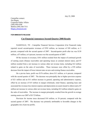 July 22, 2008
Caterpillar contact:
Jim Dugan
Corporate Public Affairs
(309) 494-4100
Mobile (309) 360-7311
Dugan_Jim@cat.com


FOR IMMEDIATE RELEASE

              Cat Financial Announces Second Quarter 2008 Results

       NASHVILLE, TN - Caterpillar Financial Services Corporation (Cat Financial) today
reported record second-quarter revenues of $785 million, an increase of $38 million, or 5
percent, compared with the second quarter of 2007. Second-quarter profit after tax was $130
million, a $7 million, or 6 percent, increase over the second quarter of 2007.
       Of the increase in revenues, $101 million resulted from the impact of continued growth
of earning assets (finance receivables and operating leases at constant interest rates), and $7
million resulted from a net increase in various other net revenue items, including $12 million
related to gains on the sales of receivables. These increases were offset by a $70 million
decrease from the impact of lower interest rates on new and existing finance receivables.
       On a pre-tax basis, profit was $176 million, down $11 million, or 6 percent, compared
with the second quarter of 2007. The decrease was principally due to higher provision expense
of $21 million and an $11 million increase in general, operating and administrative expense,
offset by an increase of $15 million in margin (wholesale, retail finance, operating lease and
associated fee revenues less interest expense and depreciation on assets leased to others) and a $7
million net increase in various other net revenue items, including $12 million related to gains on
the sales of receivables. The increase in margin principally resulted from the growth in average
earning assets over 2007 of $3.72 billion.
       Provision for income taxes decreased $18 million, or 28 percent, compared with the
second quarter of 2007. The decrease was primarily attributable to favorable changes in the
geographic mix of pre-tax profits.
 