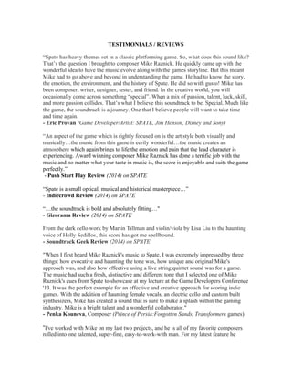 TESTIMONIALS / REVIEWS
“Spate has heavy themes set in a classic platforming game. So, what does this sound like?
That’s the question I brought to composer Mike Raznick. He quickly came up with the
wonderful idea to have the music evolve along with the games storyline. But this meant
Mike had to go above and beyond in understanding the game. He had to know the story,
the emotion, the environment, and the history of Spate. He did so with gusto! Mike has
been composer, writer, designer, tester, and friend. In the creative world, you will
occasionally come across something “special”. When a mix of passion, talent, luck, skill,
and more passion collides. That’s what I believe this soundtrack to be. Special. Much like
the game, the soundtrack is a journey. One that I believe people will want to take time
and time again.
- Eric Provan (Game Developer/Artist: SPATE, Jim Henson, Disney and Sony)
“An aspect of the game which is rightly focused on is the art style both visually and
musically…the music from this game is eerily wonderful…the music creates an
atmosphere which again brings to life the emotion and pain that the lead character is
experiencing. Award winning composer Mike Raznick has done a terrific job with the
music and no matter what your taste in music is, the score is enjoyable and suits the game
perfectly.”
- Push Start Play Review (2014) on SPATE
“Spate is a small optical, musical and historical masterpiece…” 
- Indiecrowd Review (2014) on SPATE
“…the soundtrack is bold and absolutely fitting…"
- Gizorama Review (2014) on SPATE
From the dark cello work by Martin Tillman and violin/viola by Lisa Liu to the haunting
voice of Holly Sedillos, this score has got me spellbound.
- Soundtrack Geek Review (2014) on SPATE
"When I first heard Mike Raznick's music to Spate, I was extremely impressed by three
things: how evocative and haunting the tone was, how unique and original Mike's
approach was, and also how effective using a live string quintet sound was for a game.
The music had such a fresh, distinctive and different tone that I selected one of Mike
Raznick's cues from Spate to showcase at my lecture at the Game Developers Conference
'13. It was the perfect example for an effective and creative approach for scoring indie
games. With the addition of haunting female vocals, an electric cello and custom built
synthesizers, Mike has created a sound that is sure to make a splash within the gaming
industry. Mike is a bright talent and a wonderful collaborator."
- Penka Kouneva, Composer (Prince of Persia:Forgotten Sands, Transformers games)
“I've worked with Mike on my last two projects, and he is all of my favorite composers
rolled into one talented, super-fine, easy-to-work-with man. For my latest feature he
 