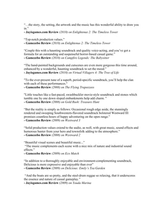 “…the story, the setting, the artwork and the music has this wonderful ability to draw you
in.”
- Jayisgames.com Review (2010) on Enlightenus 2: The Timeless Tower
“Top-notch production values.”
- Gamezebo Review (2010) on Enlightenus 2: The Timeless Tower
“Couple this with a haunting soundtrack and quality voice-acting, and you’ve got a
formula for an outstanding and suspenseful horror-based casual game.”
- Gamezebo Review (2010) on Campfire Legends: The Babysitter
“The hand-painted backgrounds and cutscenes are even more gorgeous this time around,
enhanced by a wonderful, haunting soundtrack to set the mood.”
- Jayisgames.com Review (2010) on Virtual Villagers 4: The Tree of Life
"To the ever-present tune of a superb, period-specific soundtrack, you’ll help the clan
with each of these performances."
- Gamezebo Review (2008) on The Flying Trapeezees
"Little touches like a fast-paced, swashbuckler movie-style soundtrack and stones which
tumble one by one down sloped embankments help add charm. "
- Gamezebo Review (2008) on Gold Rush: Treasure Hunt
“But the reality is simply as follows: Occasional rough edge aside, the stunningly
rendered and sweeping Southwestern-flavored soundtrack bolstered Westward III
promises countless hours of happy adventuring on the open range.”
- Gamezebo Review (2009) on Westward 3
“Solid production values extend to the audio, as well, with great music, sound effects and
humorous banter from your hero and townsfolk adding to the atmosphere.”
- Gamezebo Review (2008) on Westward 2
“Beautiful visual scenes and beautiful music...”
“The music complements each scene with a nice mix of nature and industrial sound
effects.”
- Gamezebo Review (2009) on Eco Match
“In addition to a thoroughly enjoyable and environment-complementing soundtrack,
Delicious is more expressive and enjoyable than ever”
- Gamezebo Review (2009) on Delicious: Emily’s Tea Garden
“And the boats are so pretty, and the steel-drum reggae so relaxing, that it underscores
the essence and nature of casual gameplay.”
- Jayisgames.com Review (2009) on Youda Marina
 