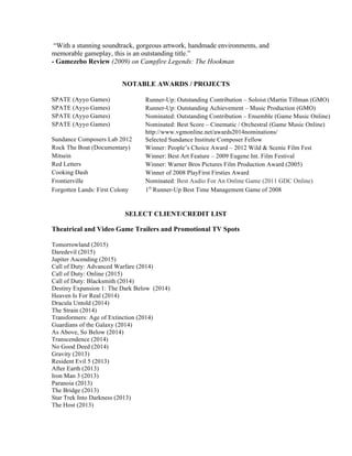 “With a stunning soundtrack, gorgeous artwork, handmade environments, and
memorable gameplay, this is an outstanding title.”
- Gamezebo Review (2009) on Campfire Legends: The Hookman
NOTABLE AWARDS / PROJECTS
SPATE (Ayyo Games) Runner-Up: Outstanding Contribution – Soloist (Martin Tillman (GMO)
SPATE (Ayyo Games) Runner-Up: Outstanding Achievement – Music Production (GMO)
SPATE (Ayyo Games) Nominated: Outstanding Contribution – Ensemble (Game Music Online)
SPATE (Ayyo Games) Nominated: Best Score – Cinematic / Orchestral (Game Music Online)
http://www.vgmonline.net/awards2014nominations/
Sundance Composers Lab 2012 Selected Sundance Institute Composer Fellow
Rock The Boat (Documentary) Winner: People’s Choice Award – 2012 Wild & Scenic Film Fest
Mitsein Winner: Best Art Feature – 2009 Eugene Int. Film Festival
Red Letters Winner: Warner Bros Pictures Film Production Award (2005)
Cooking Dash Winner of 2008 PlayFirst Firsties Award
Frontierville Nominated: Best Audio For An Online Game (2011 GDC Online)
Forgotten Lands: First Colony 1st
Runner-Up Best Time Management Game of 2008
SELECT CLIENT/CREDIT LIST
Theatrical and Video Game Trailers and Promotional TV Spots
Tomorrowland (2015)
Daredevil (2015)
Jupiter Ascending (2015)
Call of Duty: Advanced Warfare (2014)
Call of Duty: Online (2015)
Call of Duty: Blacksmith (2014)
Destiny Expansion 1: The Dark Below (2014)
Heaven Is For Real (2014)
Dracula Untold (2014)
The Strain (2014)
Transformers: Age of Extinction (2014)
Guardians of the Galaxy (2014)
As Above, So Below (2014)
Transcendence (2014)
No Good Deed (2014)
Gravity (2013)
Resident Evil 5 (2013)
After Earth (2013)
Iron Man 3 (2013)
Paranoia (2013)
The Bridge (2013)
Star Trek Into Darkness (2013)
The Host (2013)
 