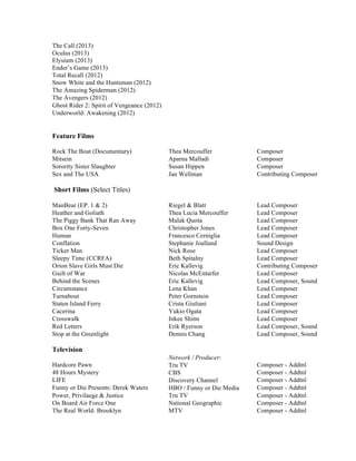 The Call (2013)
Oculus (2013)
Elysium (2013)
Ender’s Game (2013)
Total Recall (2012)
Snow White and the Huntsman (2012)
The Amazing Spiderman (2012)
The Avengers (2012)
Ghost Rider 2: Spirit of Vengeance (2012)
Underworld: Awakening (2012)
Feature Films
Rock The Boat (Documentary) Thea Mercouffer Composer
Mitsein Aparna Malladi Composer
Sorority Sister Slaughter Susan Hippen Composer
Sex and The USA Jan Wellman Contributing Composer
Short Films (Select Titles)
ManBear (EP. 1 & 2) Riegel & Blatt Lead Composer
Heather and Goliath Thea Lucia Mercouffer Lead Composer
The Piggy Bank That Ran Away Malak Quota Lead Composer
Box One Forty-Seven Christopher Jones Lead Composer
Human Francesco Cerniglia Lead Composer
Conflation Stephanie Joalland Sound Design
Ticker Man Nick Rose Lead Composer
Sleepy Time (CCRFA) Beth Spitalny Lead Composer
Orion Slave Girls Must Die Eric Kallevig Contributing Composer
Guilt of War Nicolas McEntarfer Lead Composer
Behind the Scenes Eric Kallevig Lead Composer, Sound
Circumstance Lena Khan Lead Composer
Turnabout Peter Gornstein Lead Composer
Staten Island Ferry Crista Giuliani Lead Composer
Cacerina Yukio Ogata Lead Composer
Crosswalk Inkee Shinn Lead Composer
Red Letters Erik Ryerson Lead Composer, Sound
Stop at the Greenlight Dennis Chang Lead Composer, Sound
Television
Network / Producer:
Hardcore Pawn Tru TV Composer - Addtnl
48 Hours Mystery CBS Composer - Addtnl
LIFE Discovery Channel Composer - Addtnl
Funny or Die Presents: Derek Waters HBO / Funny or Die Media Composer - Addtnl
Power, Privilaege & Justice Tru TV Composer - Addtnl
On Board Air Force One National Geographic Composer - Addtnl
The Real World: Brooklyn MTV Composer - Addtnl
 