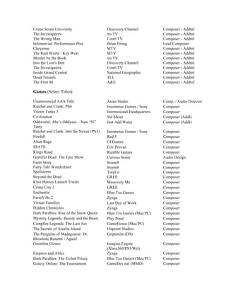 Crime Scene University Discovery Channel Composer - Addtnl
The Investigators tru TV Composer - Addtnl
The Wrong Man Court TV Composer - Addtnl
Infomercial: Performance Plus Brian Etting Lead Composer
Cheyenne MTV Composer - Addtnl
The Real World : Key West MTV Composer - Addtnl
Murder by the Book tru TV Composer - Addtnl
Into the Lion's Den Discovery Channel Composer - Addtnl
The Investigators Court TV Composer - Addtnl
Inside Grand Central National Geographic Composer - Addtnl
Dead Tenants TLC Composer - Addtnl
The First 48 A&E Composer - Addtnl
Games (Select Titles)
Unannounced AAA Title Asian Studio Comp. / Audio Director
Ratchet and Clank: PS4 Insomniac Games / Sony Composer
Vector Tanks 3 International Headquarters Composer
Civilization Sid Meier Composer (Addl)
Oddworld: Abe’s Oddyess – New “N”
Tasty
Just Add Water Composer (Addl)
Ratchet and Clank: Into the Nexus (PS3) Insomniac Games / Sony Composer
Firefall Red 5 Composer
Alien Rage CI Games Composer
SPATE Eric Provan Composer
Kings Road Rumble Games Composer
Grateful Dead: The Epic Show Curious Sense Audio Design
Farm Story
Fairy Tale Wonderland
Spellstorm
Storm8
Storm8
TinyCo
Composer
Composer
Composer
Beyond the Dead GREE Composer
Kiwi Heroes Launch Trailer Massively Me Composer
Crime City 2 GREE Composer
Enchantia Blue Tea Games Composer
FarmVille 2 Zynga Composer
Virtual Families Last Day of Work Composer
Hidden Chronicles Zynga Composer
Dark Parables: Rise of the Snow Queen Blue Tea Games (Mac/PC) Composer
Mystery Legends: Beauty and the Beast Play Pond Composer
Campfire Legends: The Last Act GameHouse (Mac/PC) Composer
The Secrets of Arcelia Island Hitpoint Studios Composer
The Penguins of Madagascar: Dr.
Blowhole Returns - Again!
Griptonite (DS) Composer
Gremlins Gizmo Imagine Engine
(Xbox360/PS3/Wii)
Composer
Empires and Allies Zynga Composer
Dark Parables: The Exiled Prince Blue Tea Games (Mac/PC) Composer
Galaxy Online: The Tournament GameDev.net (MMO) Composer
 