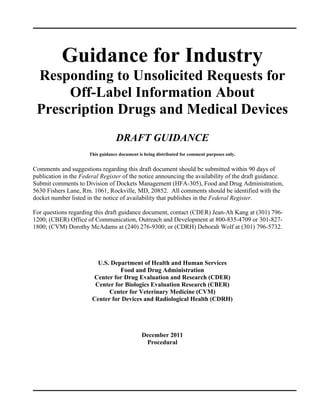 Guidance for Industry 

 Responding to Unsolicited Requests for 

      Off-Label Information About 

 Prescription Drugs and Medical Devices 

                                  DRAFT GUIDANCE 

                      This guidance document is being distributed for comment purposes only.


Comments and suggestions regarding this draft document should be submitted within 90 days of
publication in the Federal Register of the notice announcing the availability of the draft guidance.
Submit comments to Division of Dockets Management (HFA-305), Food and Drug Administration,
5630 Fishers Lane, Rm. 1061, Rockville, MD, 20852. All comments should be identified with the
docket number listed in the notice of availability that publishes in the Federal Register.

For questions regarding this draft guidance document, contact (CDER) Jean-Ah Kang at (301) 796-
1200; (CBER) Office of Communication, Outreach and Development at 800-835-4709 or 301-827-
1800; (CVM) Dorothy McAdams at (240) 276-9300; or (CDRH) Deborah Wolf at (301) 796-5732.




                         U.S. Department of Health and Human Services 

                                 Food and Drug Administration 

                        Center for Drug Evaluation and Research (CDER) 

                        Center for Biologics Evaluation Research (CBER) 

                             Center for Veterinary Medicine (CVM) 

                       Center for Devices and Radiological Health (CDRH) 





                                               December 2011 

                                                Procedural 

 