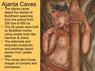 Ajanta Caves The Ajanta caves depict the stories of Buddhism spanning from the period from 200 bce to 650 ce.  The 29 caves were built by Buddhist monks using simple tools like hammer & chisel.  The elaborate and exquisite sculptures and paintings depict stories from  Jataka  tales.  The caves also house images of nymphs and princesses. 