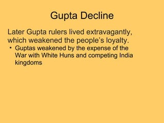 Gupta Decline Later Gupta rulers lived extravagantly, which weakened the people’s loyalty. Guptas weakened by the expense of the War with White Huns and competing India kingdoms 