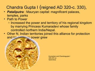 Chandra Gupta I  ( reigned AD 320-c. 330),   Pataliputra  : Mauryan capital: magnificent palaces, temples, parks Path to Power Increased the power and territory of his regional kingdom by marrying Princess Kumaradevi whose family controlled northern India/Nepal.  Other N. Indian territories joined this alliance for protection and trade as his power grew  Kumardevi and Chandragupta I 335-370 ce Gold Dinar  