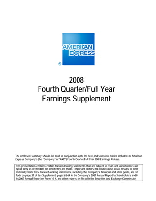 2008
                   Fourth Quarter/Full Year
                    Earnings Supplement




The enclosed summary should be read in conjunction with the text and statistical tables included in American
Express Company’s (the “Company” or “AXP”) Fourth Quarter/Full Year 2008 Earnings Release.

This presentation contains certain forward-looking statements that are subject to risks and uncertainties and
speak only as of the date on which they are made. Important factors that could cause actual results to differ
materially from these forward-looking statements, including the Company’s financial and other goals, are set
forth on page 37 of this Supplement, pages 63-64 in the Company’s 2007 Annual Report to Shareholders and in
its 2007 Annual Report on Form 10-K, and other reports, on file with the Securities and Exchange Commission.
 