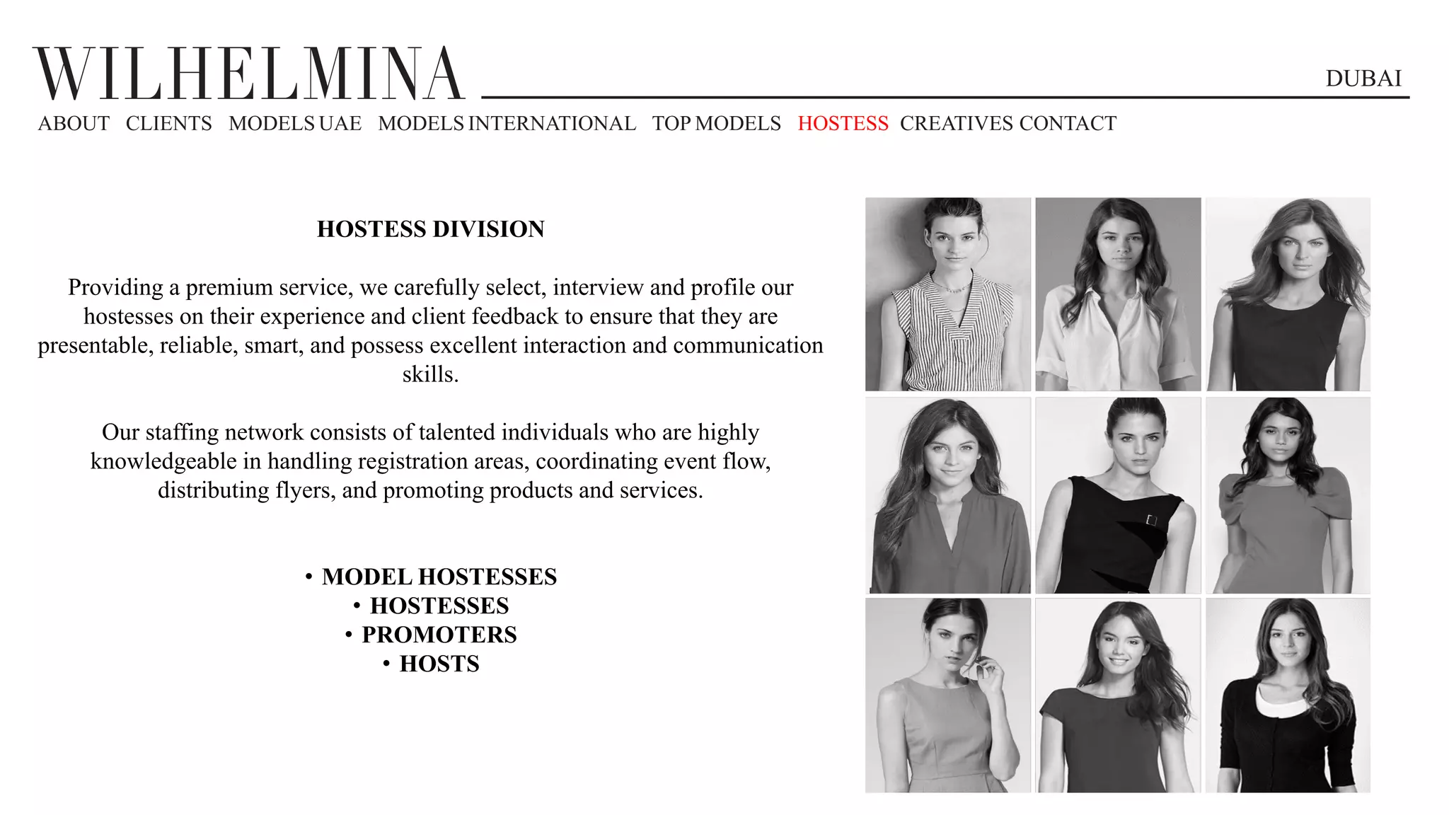 DUBAI
ABOUT CLIENTS MODELS UAE MODELS INTERNATIONAL TOP MODELS HOSTESS CREATIVES CONTACT
HOSTESS DIVISION
Providing a premium service, we carefully select, interview and profile our
hostesses on their experience and client feedback to ensure that they are
presentable, reliable, smart, and possess excellent interaction and communication
skills.
Our staffing network consists of talented individuals who are highly
knowledgeable in handling registration areas, coordinating event flow,
distributing flyers, and promoting products and services.
• MODEL HOSTESSES
• HOSTESSES
• PROMOTERS
• HOSTS
 