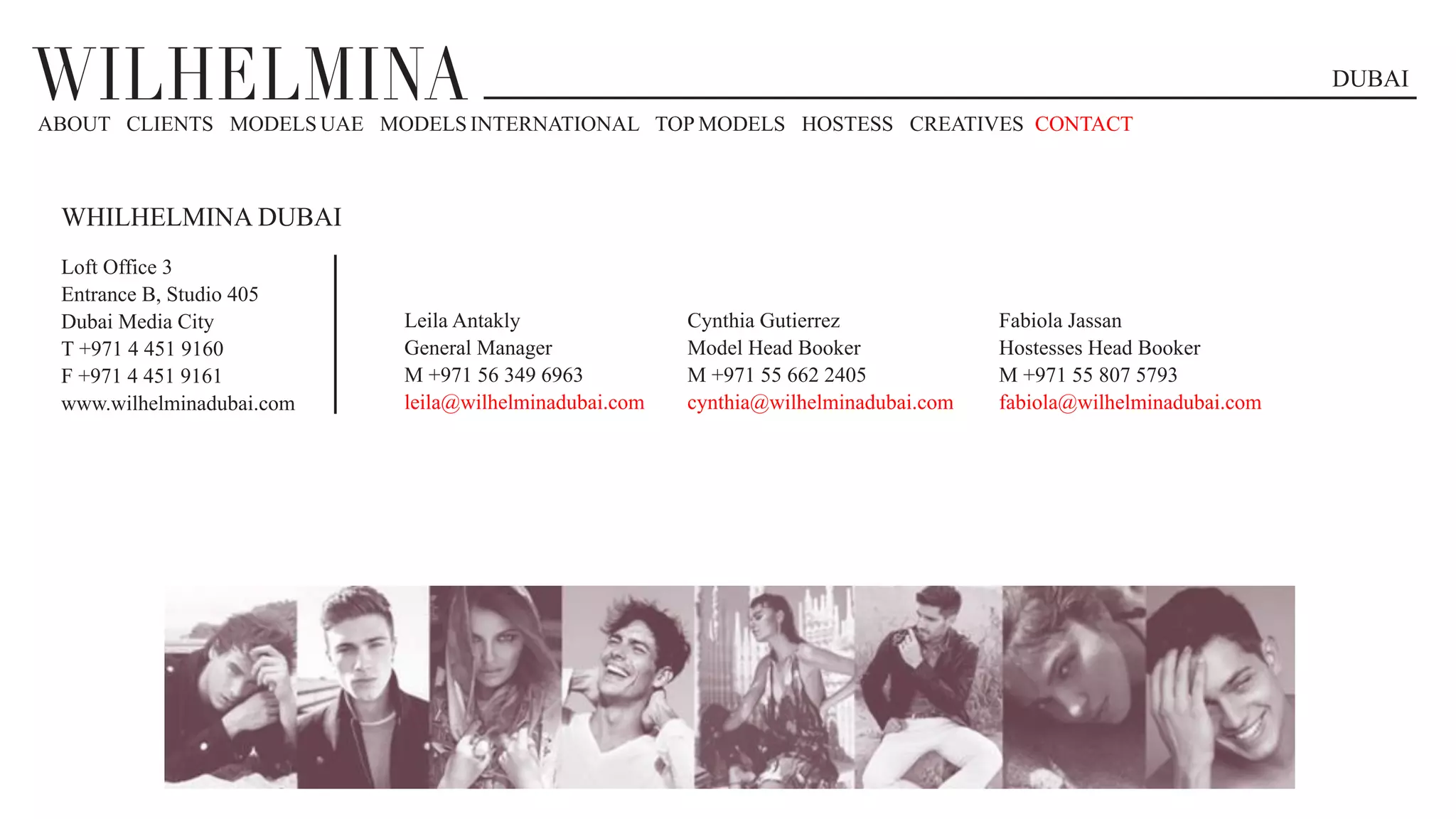 DUBAI
WHILHELMINA DUBAI
Loft Office 3
Entrance B, Studio 405
Dubai Media City
T +971 4 451 9160
F +971 4 451 9161
www.wilhelminadubai.com
ABOUT CLIENTS MODELS UAE MODELS INTERNATIONAL TOP MODELS HOSTESS CREATIVES CONTACT
Cynthia Gutierrez
Model Head Booker
M +971 55 662 2405
cynthia@wilhelminadubai.com
Fabiola Jassan
Hostesses Head Booker
M +971 55 807 5793
fabiola@wilhelminadubai.com
Leila Antakly
General Manager
M +971 56 349 6963
leila@wilhelminadubai.com
 