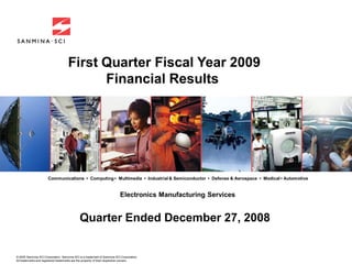 First Quarter Fiscal Year 2009
                                          Financial Results




                      Communications • Computing • Multimedia • Industrial & Semiconductor • Defense & Aerospace • Medical • Automotive


                                                                         Electronics Manufacturing Services


                                             Quarter Ended December 27, 2008


© 2005 Sanmina-SCI Corporation. Sanmina-SCI is a trademark of Sanmina-SCI Corporation.
All trademarks and registered trademarks are the property of their respective owners.
 