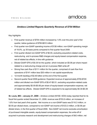 Amdocs Limited Reports Quarterly Revenue of $754 Million


Key highlights:

   •   First quarter revenue of $754 million increased by 1.6% over the prior year’s first
       quarter, below guidance of $785-$810 million
   •   First quarter non-GAAP operating income of $136 million; non-GAAP operating margin
       of 18.0%, up 30 basis points compared to first quarter fiscal 2008
   •   First quarter diluted non-GAAP EPS of $0.55, excluding acquisition-related costs,
       restructuring and in-process R&D charges and equity-based compensation expense,
       net of related tax effects, in line with guidance
   •   Diluted GAAP EPS of $0.35 for the quarter, which included an $0.08 per share impact
       related to a restructuring charge and an in-process R&D write-off
   •   Strong free cash flow of $111 million for the quarter, comprised of cash flow from
       operations of $141 million less $30 million in net capital expenditures
   •   12-month backlog of $2.40 billion at the end of the first quarter
   •   Second quarter fiscal 2009 guidance: Expected revenue of approximately $700-$720
       million and diluted non-GAAP EPS of $0.47-$0.51, excluding acquisition-related costs
       and approximately $0.05-$0.06 per share of equity-based compensation expense, net
       of related tax effects. Diluted GAAP EPS is expected to be approximately $0.34-$0.39


St. Louis, MO – January 21, 2009 – Amdocs Limited (NYSE: DOX) today reported that for its
fiscal first quarter ended December 31, 2008, revenue was $753.8 million, an increase of
1.6% from last year's first quarter. Net income on a non-GAAP basis was $116.3 million, or
$0.55 per diluted share, compared to non-GAAP net income of $123.3 million, or $0.56 per
diluted share, in the first quarter of fiscal 2008. Non-GAAP net income excludes amortization
of purchased intangible assets, equity-based compensation expenses, the write-off of
acquired in-process research and development and restructuring charges of $42 million, net
 