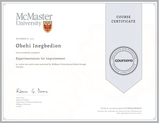 EDUCA
T
ION FOR EVE
R
YONE
CO
U
R
S
E
C E R T I F
I
C
A
TE
COURSE
CERTIFICATE
DECEMBER 20, 2015
Obehi Inegbedion
Experimentation for Improvement
an online non-credit course authorized by McMaster University and offered through
Coursera
has successfully completed
Kevin Dunn
Assistant Professor
Department of Chemical Engineering
McMaster University
Canada
Verify at coursera.org/verify/TWQ964MEQ6FP
Coursera has confirmed the identity of this individual and
their participation in the course.
 