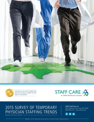 Member of the National Association of Locum Tenens Organizations
©2015 Staff Care, Inc
5001 Statesman Drive, Irving, Texas 75063
(800) 685-2272 | www.staffcare.com
B A S E D O N 2 0 1 4 D A T A
2015 SURVEY OF TEMPORARY
PHYSICIAN STAFFING TRENDS
CERTIFIED BY THE JOINT COMMISSION
AND THE NATIONAL COMMITTEE FOR
QUALITY ASSURANCE
 