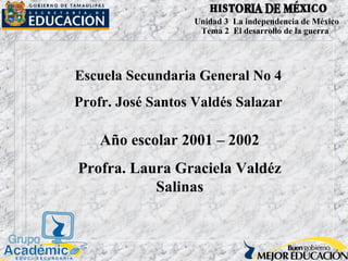 Escuela Secundaria General No 4
Profr. José Santos Valdés Salazar
Año escolar 2001 – 2002
Profra. Laura Graciela Valdéz
Salinas
Unidad 3 La independencia de México
Tema 2 El desarrollo de la guerra
 