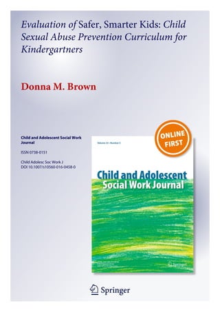1 23
Child and Adolescent Social Work
Journal
ISSN 0738-0151
Child Adolesc Soc Work J
DOI 10.1007/s10560-016-0458-0
Evaluation of Safer, Smarter Kids: Child
Sexual Abuse Prevention Curriculum for
Kindergartners
Donna M. Brown
 
