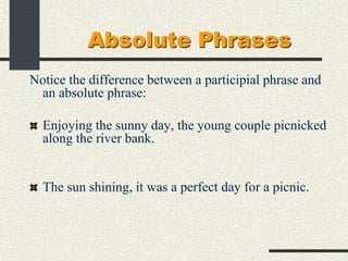Absolute Phrases
Notice the difference between a participial phrase and
an absolute phrase:
Enjoying the sunny day, the young couple picnicked
along the river bank.
The sun shining, it was a perfect day for a picnic.
 