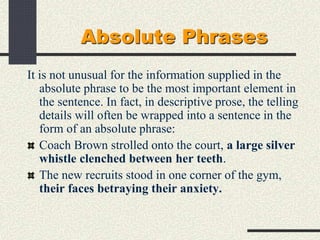 Absolute Phrases
It is not unusual for the information supplied in the
absolute phrase to be the most important element in
the sentence. In fact, in descriptive prose, the telling
details will often be wrapped into a sentence in the
form of an absolute phrase:
Coach Brown strolled onto the court, a large silver
whistle clenched between her teeth.
The new recruits stood in one corner of the gym,
their faces betraying their anxiety.
 