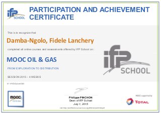  
PARTICIPATION AND ACHIEVEMENT
CERTIFICATE
This is to recognize that
completed all online courses and assessments offered by IFP School on :
MOOC OIL & GAS
FROM EXPLORATION TO DISTRIBUTION
SESSION 2015 – 4 WEEKS
Philippe PINCHON
Dean of IFP School
July 1, 2015
Link: http://certification.unow‐mooc.org/IFP/OG1/cert1583.pdf
N°: IFP/OG1/cert1583
Damba‐Ngolo, Fidele Lanchery
 
