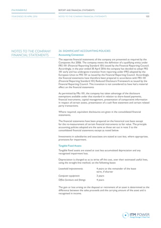 NOTES TO THE COMPANY
FINANCIAL STATEMENTS
26. SIGNIFICANT ACCOUNTING POLICIES
Accounting Convention
The separate financial statements of the company are presented as required by the
Companies Act 2006. The company meets the definition of a qualifying entity under
FRS 101 (Financial Reporting Standard 101) issued by the Financial Reporting Council.
Accordingly, in the year ended 30 April 2016 the company has decided to adopt FRS
101 early and has undergone transition from reporting under IFRS adopted by the
European Unon to FRS 101 as issued by the Financial Reporting Council. Accordingly,
the financial statements have therefore been prepared in accordance with FRS 101
(Financial Reporting Standard 101) Reduced Disclosure Framework as issued by the
Financial Reporting Council. This transition is not considered to have had a material
effect on the financial statements
As permitted by FRs 101, the company has taken advantage of the disclosure
exemptions available under that standard in relation to share-based payments,
financial instruments, capital management, presentation of comparative information
in respect of certain assets, presentation of a cash flow statement and certain related
party transactions.
Where required, equivalent disclosures are given in the consolidated financial
statements.
The financial statements have been prepared on the historical cost basis except
for the re-measurement of certain financial instruments to fair value. The principle
accounting policies adopted are the same as those set out in note 3 to the
consolidated financial statements except as noted below.
Investments in subsidiaries and associates are stated at cost less, where appropriate,
provisions for impairment.
Tangible Fixed Assets
Tangible fixed assets are stated at cost less accumulated depreciation and any
recognised impairment loss.
Depreciation is charged so as to write off the cost, over their estimated useful lives,
using the straight-line method, on the following bases:
Leasehold improvements 4 years or the remainder of the lease
term, if shorter
Computer equipment 3 years
Office furniture and fittings 4 years
The gain or loss arising on the disposal or retirement of an asset is determined as the
difference between the sales proceeds and the carrying amount of the asset and is
recognised in income.
103
REPORT AND FINANCIAL STATEMENTSITM POWER PLC
YEAR ENDED 30 APRIL 2016 NOTES TO THE COMPANY FINANCIAL STATEMENTS
 