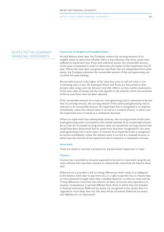 NOTES TO THE COMPANY
FINANCIAL STATEMENTS
Impairment of Tangible and Intangible Assets
At each balance sheet date, the Company reviews the carrying amounts of its
tangible assets to determine whether there is any indication that those assets have
suffered an impairment loss. If any such indication exists, the recoverable amount
of the asset is estimated in order to determine the extent of the impairment loss (if
any). Where the asset does not generate cash flows that are independent from other
assets, the Company estimates the recoverable amount of the cash-generating unit
to which the asset belongs.
Recoverable amount is the higher of fair value less costs to sell and value in use.
In assessing value in use, the estimated future cash flows are discounted to their
present value using a pre-tax discount rate that reflects current market assessments
of the time value of money and the risks specific to the asset for which the estimates
of future cash flows have not been adjusted.
If the recoverable amount of an asset (or cash-generating unit) is estimated to be less
than its carrying amount, the carrying amount of the asset (cash-generating unit) is
reduced to its recoverable amount. An impairment loss is recognised as an expense
immediately, unless the relevant asset is carried at a revalued amount, in which case
the impairment loss is treated as a revaluation decrease.
Where an impairment loss subsequently reverses, the carrying amount of the asset
(cash-generating unit) is increased to the revised estimate of its recoverable amount,
but so that the increased carrying amount does not exceed the carrying amount that
would have been determined had no impairment loss been recognised for the asset
(cash-generating unit) in prior years. A reversal of an impairment loss is recognised
as income immediately, unless the relevant asset is carried at a revalued amount, in
which case the reversal of the impairment loss is treated as a revaluation increase.
Investments
These are stated at cost less a provision for any permanent impairment in value.
Taxation
Current tax is provided at amounts expected to be paid or recovered, using the tax
rates and laws that have been enacted or substantively enacted by the balance sheet
date.
Deferred tax is provided in full on timing differences, which result in an obligation
at the balance sheet date to pay more tax, or a right to pay less tax, at a future date,
at rates expected to apply when they crystallise based on current tax rates and law.
Timing differences arise from the inclusion of items of income and expenditure in
taxation computations in periods different from those in which they are included
in financial statements. Deferred tax assets are recognised to the extent that it is
regarded as more likely than not that they will be recovered. Deferred tax assets
and liabilities are not discounted.
104
REPORT AND FINANCIAL STATEMENTS
NOTES TO THE COMPANY FINANCIAL STATEMENTS
 