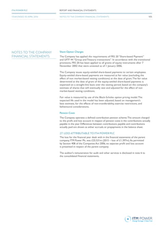 NOTES TO THE COMPANY
FINANCIAL STATEMENTS
Share Option Charges
The Company has applied the requirements of FRS 20 “Share-based Payment”
and UITF 44 “Group and Treasury transactions”. In accordance with the transitional
provisions, FRS 20 has been applied to all grants of equity instruments after 7
November 2002 that were unvested as of 1 January 2006.
The Company issues equity-settled share-based payments to certain employees.
Equity-settled share-based payments are measured at fair value (excluding the
effect of non market-based vesting conditions) at the date of grant.The fair value
determined at the date of grant of the equity-settled share-based payments is
expensed on a straight-line basis over the vesting period, based on the company’s
estimate of shares that will eventually vest and adjusted for the effect of non
market-based vesting conditions.
Fair value is measured by use of the Black-Scholes option pricing model.The
expected life used in the model has been adjusted, based on management’s
best estimate, for the effects of non-transferability, exercise restrictions, and
behavioural considerations.
Pension Costs
The Company operates a defined contribution pension scheme.The amount charged
to the profit and loss account in respect of pension costs is the contributions actually
payable in the year. Differences between contributions payable and contributions
actually paid are shown as either accruals or prepayments in the balance sheet.
27. LOSS ATTRIBUTABLE TO ITM POWER PLC
The loss for the financial year dealt with in the financial statements of the parent
company, ITM Power Plc, was £25.531m (2015 – loss of £1.397m).As permitted
by Section 408 of the Companies Act 2006, no separate profit and loss account
is presented in respect of the parent company.
The auditor’s remuneration for audit and other services is disclosed in note 6 to
the consolidated financial statements.
105
REPORT AND FINANCIAL STATEMENTSITM POWER PLC
YEAR ENDED 30 APRIL 2016 NOTES TO THE COMPANY FINANCIAL STATEMENTS
 