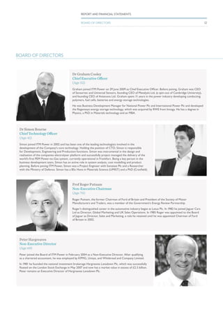 Dr Graham Cooley
Chief Executive Officer
(Age 52)
Graham joined ITM Power on 29 June 2009 as Chief Executive Officer. Before joining, Graham was CEO
of Sensortec and Universal Sensors, founding CEO of Metalysis Ltd, (a spin-out of Cambridge University),
and founding CEO of Antenova Ltd. Graham spent 11 years in the power industry developing conducting
polymers, fuel cells, batteries and energy storage technologies.
He was Business Development Manager for National Power Plc and International Power Plc and developed
the Regenesys energy storage technology, which was acquired by RWE from Innogy. He has a degree in
Physics, a PhD in Materials technology and an MBA.
Prof Roger Putnam
Non-Executive Chairman
(Age 70)
Roger Putnam, the former Chairman of Ford of Britain and President of the Society of Motor
Manufacturers and Traders, was a member of the Government’s Energy Review Partnership.
Roger’s distinguished career in the automotive industry began at Lotus Plc. In 1982 he joined Jaguar Cars
Ltd as Director, Global Marketing and UK Sales Operations. In 1985 Roger was appointed to the Board
of Jaguar as Director, Sales and Marketing, a role he retained until he was appointed Chairman of Ford
of Britain in 2002.
Dr Simon Bourne
Chief Technology Officer
(Age 41)
Simon joined ITM Power in 2002 and has been one of the leading technologists involved in the
development of the Company’s core technology. Holding the position of CTO, Simon is responsible
for Development, Engineering and Production functions. Simon was instrumental in the design and
realisation of the companies electrolyser platform and successfully project managed the delivery of the
world’s first PEM Power-to-Gas system, currently operational in Frankfurt. Being a key person in the
business development team, Simon has an active role in system analysis, cost modelling and product
planning. Before joining ITM Power, Simon was a Project Engineer with Sonatest Plc and a Researcher
with the Ministry of Defence. Simon has a BSc Hons in Materials Science (UMIST) and a PhD (Cranfield).
Peter Hargreaves
Non-Executive Director
(Age 69)
Peter joined the Board of ITM Power in February 2004 as a Non-Executive Director. After qualifying
as a chartered accountant, he was employed by KPMG, Unisys, and Whitbread and Company Limited.
In 1981 he founded the national investment brokerage Hargreaves Lansdown Plc, which was successfully
floated on the London Stock Exchange in May 2007 and now has a market value in excess of £2.5 billion.
Peter remains an Executive Director of Hargreaves Lansdown Plc.
BOARD OF DIRECTORS
12
REPORT AND FINANCIAL STATEMENTS
BOARD OF DIRECTORS
 