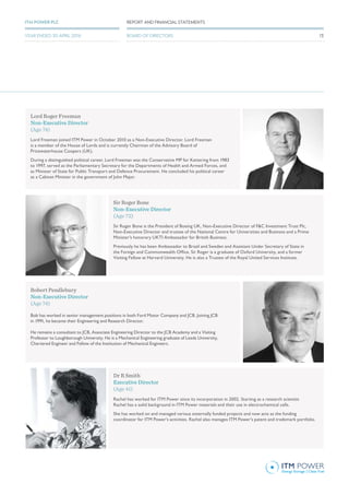 Sir Roger Bone
Non-Executive Director
(Age 72)
Sir Roger Bone is the President of Boeing UK, Non-Executive Director of F&C Investment Trust Plc,
Non-Executive Director and trustee of the National Centre for Universities and Business and a Prime
Minister’s honorary UKTI Ambassador for British Business.
Previously he has been Ambassador to Brazil and Sweden and Assistant Under Secretary of State in
the Foreign and Commonwealth Office. Sir Roger is a graduate of Oxford University, and a former
Visiting Fellow at Harvard University. He is also a Trustee of the Royal United Services Institute.
Dr R Smith
Executive Director
(Age 41)
Rachel has worked for ITM Power since its incorporation in 2002. Starting as a research scientist
Rachel has a solid background in ITM Power materials and their use in electrochemical cells.
She has worked on and managed various externally funded projects and now acts as the funding
coordinator for ITM Power’s activities. Rachel also manages ITM Power’s patent and trademark portfolio.
Lord Roger Freeman
Non-Executive Director
(Age 74)
Lord Freeman joined ITM Power in October 2010 as a Non-Executive Director. Lord Freeman
is a member of the House of Lords and is currently Chairman of the Advisory Board of
Pricewaterhouse Coopers (UK).
During a distinguished political career, Lord Freeman was the Conservative MP for Kettering from 1983
to 1997, served as the Parliamentary Secretary for the Departments of Health and Armed Forces, and
as Minister of State for Public Transport and Defence Procurement. He concluded his political career
as a Cabinet Minister in the government of John Major.
Robert Pendlebury
Non-Executive Director
(Age 74)
Bob has worked in senior management positions in both Ford Motor Company and JCB. Joining JCB
in 1991, he became their Engineering and Research Director.
He remains a consultant to JCB, Associate Engineering Director to the JCB Academy and a Visiting
Professor to Loughborough University. He is a Mechanical Engineering graduate of Leeds University,
Chartered Engineer and Fellow of the Institution of Mechanical Engineers.
13
REPORT AND FINANCIAL STATEMENTSITM POWER PLC
YEAR ENDED 30 APRIL 2016 BOARD OF DIRECTORS
 