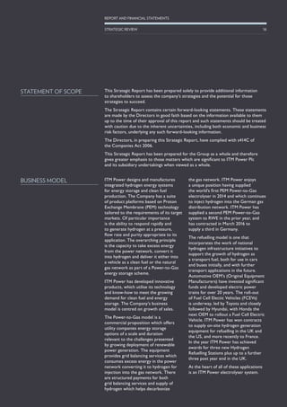 This Strategic Report has been prepared solely to provide additional information
to shareholders to assess the company’s strategies and the potential for those
strategies to succeed.
The Strategic Report contains certain forward-looking statements. These statements
are made by the Directors in good faith based on the information available to them
up to the time of their approval of this report and such statements should be treated
with caution due to the inherent uncertainties, including both economic and business
risk factors, underlying any such forward-looking information.
The Directors, in preparing this Strategic Report, have complied with s414C of
the Companies Act 2006.
This Strategic Report has been prepared for the Group as a whole and therefore
gives greater emphasis to those matters which are significant to ITM Power Plc
and its subsidiary undertakings when viewed as a whole.
STATEMENT OF SCOPE
ITM Power designs and manufactures
integrated hydrogen energy systems
for energy storage and clean fuel
production. The Company has a suite
of product platforms based on Proton
Exchange Membrane (PEM) technology
tailored to the requirements of its target
markets. Of particular importance
is the ability to respond rapidly and
to generate hydrogen at a pressure,
flow rate and purity appropriate to its
application. The overarching principle
is the capacity to take excess energy
from the power network, convert it
into hydrogen and deliver it either into
a vehicle as a clean fuel or the natural
gas network as part of a Power-to-Gas
energy storage scheme.
ITM Power has developed innovative
products, which utilise its technology
and know-how to meet the growing
demand for clean fuel and energy
storage. The Company’s business
model is centred on growth of sales.
The Power-to-Gas model is a
commercial proposition which offers
utility companies energy storage
options of a scale and duration
relevant to the challenges presented
by growing deployment of renewable
power generation. The equipment
provides grid balancing services which
consumes excess energy in the power
network converting it to hydrogen for
injection into the gas network. There
are structured payments for both
grid balancing services and supply of
hydrogen which helps decarbonize
the gas network. ITM Power enjoys
a unique position having supplied
the world’s first PEM Power-to-Gas
electrolyser in 2014 and which continues
to inject hydrogen into the German gas
distribution network. ITM Power has
supplied a second PEM Power-to-Gas
system to RWE in the prior year, and
has contracted in March 2016 to
supply a third in Germany.
The refuelling model is one that
incorporates the work of national
hydrogen infrastructure initiatives to
support the growth of hydrogen as
a transport fuel, both for use in cars
and buses initially, and with further
transport applications in the future.
Automotive OEM’s (Original Equipment
Manufacturers) have invested significant
funds and developed electric power
trains for over 20 years. The roll-out
of Fuel Cell Electic Vehicles (FCEVs)
is underway, led by Toyota and closely
followed by Hyundai, with Honda the
next OEM to rollout a Fuel Cell Electric
Vehicle. ITM Power has won contracts
to supply on-site hydrogen generation
equipment for refuelling in the UK and
the US, and more recently to France.
In the year ITM Power has achieved
awards for three new Hydrogen
Refuelling Stations plus up to a further
three post year end in the UK.
At the heart of all of these applications
is an ITM Power electrolyser system.
BUSINESS MODEL
16
REPORT AND FINANCIAL STATEMENTS
STRATEGIC REVIEW
 