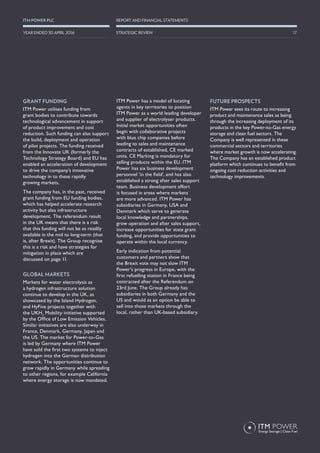GRANT FUNDING
ITM Power utilises funding from
grant bodies to contribute towards
technological advancement in support
of product improvement and cost
reduction. Such funding can also support
the build, deployment and operation
of pilot projects. The funding received
from the Innovate UK (formerly the
Technology Strategy Board) and EU has
enabled an acceleration of development
to drive the company’s innovative
technology in to these rapidly
growing markets.
The company has, in the past, received
grant funding from EU funding bodies,
which has helped accelerate research
activity but also infrastructure
development. The referendum result
in the UK means that there is a risk
that this funding will not be as readily
available in the mid to long-term (that
is, after Brexit). The Group recognise
this is a risk and have strategies for
mitigation in place which are
discussed on page 11.
GLOBAL MARKETS
Markets for water electrolysis as
a hydrogen infrastructure solution
continue to develop in the UK, as
showcased by the Island Hydrogen,
and HyFive projects together with
the UKH2
Mobility initiative supported
by the Office of Low Emission Vehicles.
Similar initiatives are also underway in
France, Denmark, Germany, Japan and
the US. The market for Power-to-Gas
is led by Germany where ITM Power
have sold the first two systems to inject
hydrogen into the German distribution
network. The opportunities continue to
grow rapidly in Germany while spreading
to other regions, for example California
where energy storage is now mandated.
ITM Power has a model of locating
agents in key territories to position
ITM Power as a world leading developer
and supplier of electrolyser products.
Initial market opportunities often
begin with collaborative projects
with blue chip companies before
leading to sales and maintenance
contracts of established, CE marked
units. CE Marking is mandatory for
selling products within the EU. ITM
Power has six business development
personnel ‘in the field’, and has also
established a strong after sales support
team. Business development effort
is focused in areas where markets
are more advanced. ITM Power has
subsidiaries in Germany, USA and
Denmark which serve to generate
local knowledge and partnerships,
grow operation and after sales support,
increase opportunities for state grant
funding, and provide opportunities to
operate within the local currency.
Early indication from potential
customers and partners show that
the Brexit vote may not slow ITM
Power’s progress in Europe, with the
first refuelling station in France being
contracted after the Referendum on
23rd June. The Group already has
subsidiaries in both Germany and the
US and would as an option be able to
sell into those markets through the
local, rather than UK-based subsidiary.
FUTURE PROSPECTS
ITM Power sees its route to increasing
product and maintenance sales as being
through the increasing deployment of its
products in the key Power-to-Gas energy
storage and clean fuel sectors. The
Company is well represented in these
commercial sectors and territories
where market growth is now accelerating.
The Company has an established product
platform which continues to benefit from
ongoing cost reduction activities and
technology improvements.
17
REPORT AND FINANCIAL STATEMENTSITM POWER PLC
STRATEGIC REVIEWYEAR ENDED 30 APRIL 2016
 