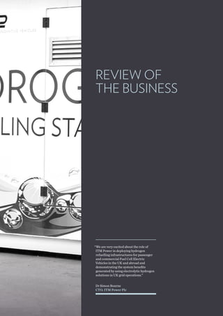 Dr Simon Bourne
CTO, ITM Power Plc
“We are very excited about the role of
ITM Power in deploying hydrogen
refuelling infrastructures for passenger
and commercial Fuel Cell Electric
Vehicles in the UK and abroad and
demonstrating the system benefits
generated by using electrolytic hydrogen
solutions in UK grid operations.”
REVIEW OF
THE BUSINESS
 
