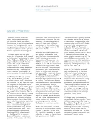 ITM Power positions itself as an
expert in Hydrogen technologies,
not just within the UK but globally.
Consequently, we are increasingly being
consulted as a leading expert in energy
storage solutions and clean fuel and are
well positioned to service the upturn in
demand expected in the coming years.
ITM Power opened our first public
access HRS in September 2015, situated
at the Advanced Manufacturing Park, just
off the M1, Junction 33 South Yorkshire.
Supported by Innovate UK this site
consists of a 225kW wind turbine
coupled directly to an electrolyser,
220kg of hydrogen storage, a hydrogen
dispensing unit and a 30kW fuel cell
system capable of providing back up
power generation for nearby buildings.
Our first London HRS was opened
in May 2016 by Andrew Jones MP,
Transport Minister at the Department
for Transport. This was the first of three
UK stations to be deployed as part of
the pan European HyFive project which
was funded by the European Fuel Cell
and Hydrogen Joint Undertaking )FCH
JU)_ and the UK Government office of
low emissions vehicles (OLEV). Located
at the National Physical Laboratory in
Teddington, the Hydrogen Refuelling
Station is close to the A316 and A308
trunk roads. Commissioning teams from
ITM Power and BOC Linde have now
moved onto commissioning further
electrolyser based refuelling stations
in and around London at the Centre
for Engineering and Manufacturing
Excellence (CEME) in Rainham and
at a Shell/Extra MSA forecourt in
Cobham. The stations are deployed
under the HyFive project and will be
open to the public later this year once
commissioning is complete. We have
developed a strong and experienced
team with expertise in HRS siting
activities, and to date we have been
awarded planning permission for 13
HRS sites in the UK.
Hydrogen Mobility Europe (H2ME)
was launched in September 2015,
with ITM Power the coordinator for
the UK activities which includes a
large coalition of European partners.
H2ME is co-funded with €32m from
the FCH JU, and ITM Power’s activities
are additionally supported by OLEV.
H2ME is the largest European project
of this nature and is based around an
alliance of the four most ambitious
hydrogen mobility initiatives in Europe:
H2
MOBILITY Deutschland, Mobilité
Hydrogène France, Scandinavian
Hydrogen Highway Partnership and UK
H2
Mobility. These initiatives originally
brought together the key stakeholders
in the hydrogen sector (vehicle
manufacturers, Hydrogen Refuelling
Station providers and Government
representatives), to study and develop
strategies to make hydrogen-fuelled
transport a reality in the respective
regions. ITM Power will be deploying
two new HRS at Shell locations in or
around London, with planning
permission granted for a further
Shell station in a prominent position.
H2ME2 was announced in June 2016,
this follow on project provides funding
from the FCH JU for a further three
ITM Power HRS, located in or outside
of London to expand on the developing
hydrogen network in the UK.
The development of a growing network
of ITM Power HRS in the UK provides
a strengthening backdrop to fuel sales
to public and private fleets. ITM Power
announced a fuel supply agreement
in October 2015 with Toyota, this
agreement sees the price of hydrogen
to all customers from ITM Power’s
public refuelling stations at £10/kg which
is the lowest hydrogen price at any
public refuelling stations in the UK. The
recent OLEV announcement for £2m
support for commercial or public sector
FCEV fleets provides the opportunity
to develop refuelling relationships with
vehicles users in the UK.
In the US ITM Power Inc. achieved
operational status for its Riverside,
California hydrogen fuelling station
in November 2015. This is the first
electrolyser based station to achieve
this status under the California Energy
Commissions (CEC) 2014 funding
program for hydrogen fuelling stations.
The station achieved this status in less
than 11 weeks from the issuance of
the local permit, setting precedence
for the shortest time taken to install
and commission an on-site hydrogen
generation fuelling station.
ITM Power plant continues to run
successfully in the field providing Power-
to-Gas energy storage in Germany. In
June 2016 the Thüga Group announced
that ITM Power’s Power-to-Gas
technology is also suitable for primary
balancing energy market; the first
electrolyser to achieve this. The plant
continues to exceed expectations over
two years of rigorous testing.
BUSINESS ENVIRONMENT
REPORT AND FINANCIAL STATEMENTS
REVIEW OF THE BUSINESS 20
 