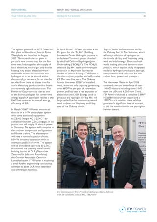 The system provided to RWE Power-to-
Gas plant in Ibbenbüren, North Rhine
Westphalia was launched in August
2015. The state-of-the-art plant is
part of a new system that, for the first
time ever, links together the supply of
local electricity, natural gas and district
heating. Any excess electricity from
renewable sources is converted into
hydrogen so it can be stored within
the natural gas network. It can then be
recalled from there at a later date for
use in electricity production that boasts
an extremely high utilisation rate. This
Power-to-Gas process is seen as one
of the key technologies for tomorrow’s
energy supply. A significant results is that
RWE has measured an overall energy
efficiency of 86%.
In March 2016 ITM Power announced
the sale of a 1MW electrolyser system
with some additional equipment
to ZEAG Energie AG (“ZEAG”) by
competitive tender. ZEAG engages in the
production and supply of electric power
in Germany. The system will comprise an
electrolyser, compressor and apparatus
to fill tube trailers. The electrolyser
will have a nominal capacity of circa
0.9MW in normal operation with an
overrun capability of 1MW. The system
will be owned and operated by ZEAG
but housed in a specially constructed
building located at DLR (Deutsches
Zentrum für Luft- und Raumfahrt),
the German Aerospace Centre in
Lampoldshausen. ITM Power is exploring
a small further engineering consultancy
contract to assist DLR with extended
use of hydrogen facilities.
In April 2016 ITM Power received €5m
EU grant for the ‘Big Hit’ (Building
Innovative Green Hydrogen systems in
an Isolated Territory) project funded
by the Fuel Cells and Hydrogen Joint
Undertaking (“FCH JU”). The FCH JU
selected ‘Big Hit’ as the only hydrogen
project in its Hydrogen Territories
tender to receive funding. ITM Power is
the electrolyser provider and will receive
€2.27m over five years. The Orkney
Islands have over 50MW of installed
wind, wave and tidal capacity, generating
over 46GWhr per year of renewable
power, and has been a net exporter of
electricity since 2013. Energy used to
produce the hydrogen for ‘Big Hit’ will
be provided by the community-owned
wind turbines on Shapinsay and Eday,
two of the Orkney islands.
‘Big Hit’ builds on foundations laid by
the Orkney Surf ‘n’ Turf initiative, which
will see production of hydrogen on
the islands of Eday and Shapinsay using
wind and tidal energy. These are both
world leading pilot and demonstration
projects, which deploy a fully integrated
model of hydrogen production, storage,
transportation and utilisation for low
carbon heat, power and transport.
The Hannover Messe in April 2016
attracted a record attendance of over
190,000 visitors including some 5,000
from the USA and 6,000 from China.
ITM Power exhibited a complete 0.3MW
HGas180 electrolyser system and a
1.5MW stack module, these exhibits
generated a significant level of interest,
as did the nomination for the prestigious
Hermes Award.
EU Commissioner Vice-President of Energy, Maros Sefcovic
with Dr Graham Cooley, CEO ITM Power
REPORT AND FINANCIAL STATEMENTSITM POWER PLC
REVIEW OF THE BUSINESSYEAR ENDED 30 APRIL 2016 21
 